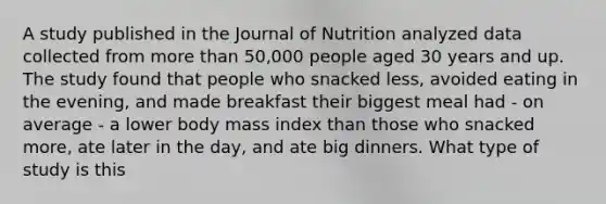 A study published in the Journal of Nutrition analyzed data collected from more than 50,000 people aged 30 years and up. The study found that people who snacked less, avoided eating in the evening, and made breakfast their biggest meal had - on average - a lower body mass index than those who snacked more, ate later in the day, and ate big dinners. What type of study is this