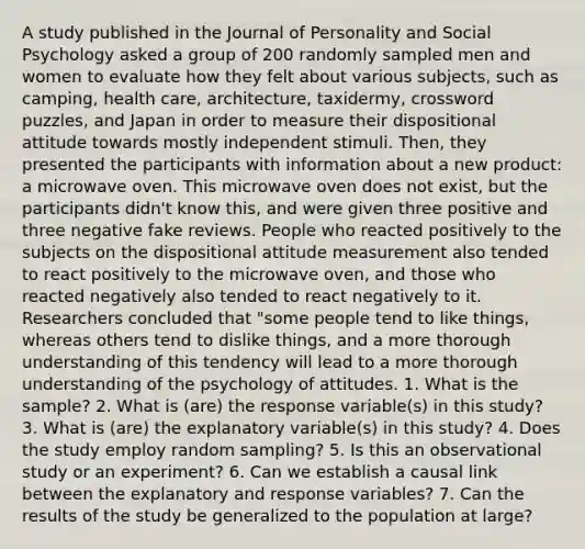 A study published in the Journal of Personality and Social Psychology asked a group of 200 randomly sampled men and women to evaluate how they felt about various subjects, such as camping, health care, architecture, taxidermy, crossword puzzles, and Japan in order to measure their dispositional attitude towards mostly independent stimuli. Then, they presented the participants with information about a new product: a microwave oven. This microwave oven does not exist, but the participants didn't know this, and were given three positive and three negative fake reviews. People who reacted positively to the subjects on the dispositional attitude measurement also tended to react positively to the microwave oven, and those who reacted negatively also tended to react negatively to it. Researchers concluded that "some people tend to like things, whereas others tend to dislike things, and a more thorough understanding of this tendency will lead to a more thorough understanding of the psychology of attitudes. 1. What is the sample? 2. What is (are) the response variable(s) in this study? 3. What is (are) the explanatory variable(s) in this study? 4. Does the study employ random sampling? 5. Is this an observational study or an experiment? 6. Can we establish a causal link between the explanatory and response variables? 7. Can the results of the study be generalized to the population at large?