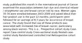 study published this month in the International Journal of Cancer examined the association between hair dye and chemical relaxer / straightener use and breast cancer risk by race. Women ages 35-74 were enrolled between 2003-2009 and asked about their hair product use in the past 12 months; participants were followed for an average of 8.3 years for occurrence of breast cancer. The study found that use of these products was associated with increased risk of breast cancer, particularly among black women. This is a... Prospective cohort study Case-report Case-control study Cross-sectional study Nested case-control study Randomized controlled trial Retrospective cohort study