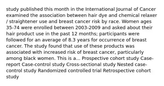 study published this month in the International Journal of Cancer examined the association between hair dye and chemical relaxer / straightener use and breast cancer risk by race. Women ages 35-74 were enrolled between 2003-2009 and asked about their hair product use in the past 12 months; participants were followed for an average of 8.3 years for occurrence of breast cancer. The study found that use of these products was associated with increased risk of breast cancer, particularly among black women. This is a... Prospective cohort study Case-report Case-control study Cross-sectional study Nested case-control study Randomized controlled trial Retrospective cohort study