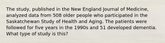 The study, published in the New England Journal of Medicine, analyzed data from 508 older people who participated in the Saskatchewan Study of Health and Aging. The patients were followed for five years in the 1990s and 51 developed dementia. What type of study is this?