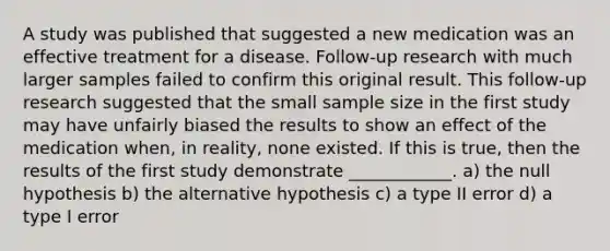 A study was published that suggested a new medication was an effective treatment for a disease. Follow-up research with much larger samples failed to confirm this original result. This follow-up research suggested that the small sample size in the first study may have unfairly biased the results to show an effect of the medication when, in reality, none existed. If this is true, then the results of the first study demonstrate ____________. a) the null hypothesis b) the alternative hypothesis c) a type II error d) a type I error