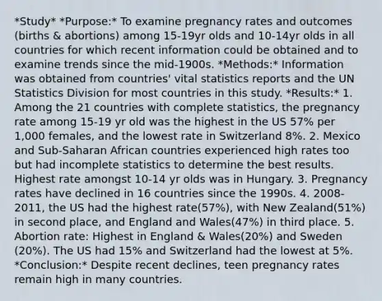 *Study* *Purpose:* To examine pregnancy rates and outcomes (births & abortions) among 15-19yr olds and 10-14yr olds in all countries for which recent information could be obtained and to examine trends since the mid-1900s. *Methods:* Information was obtained from countries' vital statistics reports and the UN Statistics Division for most countries in this study. *Results:* 1. Among the 21 countries with complete statistics, the pregnancy rate among 15-19 yr old was the highest in the US 57% per 1,000 females, and the lowest rate in Switzerland 8%. 2. Mexico and Sub-Saharan African countries experienced high rates too but had incomplete statistics to determine the best results. Highest rate amongst 10-14 yr olds was in Hungary. 3. Pregnancy rates have declined in 16 countries since the 1990s. 4. 2008-2011, the US had the highest rate(57%), with New Zealand(51%) in second place, and England and Wales(47%) in third place. 5. Abortion rate: Highest in England & Wales(20%) and Sweden (20%). The US had 15% and Switzerland had the lowest at 5%. *Conclusion:* Despite recent declines, teen pregnancy rates remain high in many countries.