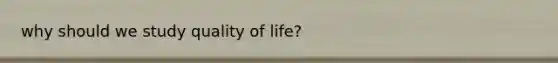 why should we study quality of life?