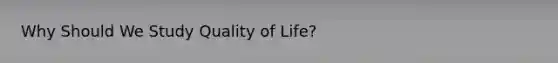 Why Should We Study Quality of Life?