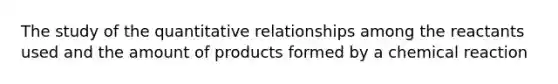 The study of the quantitative relationships among the reactants used and the amount of products formed by a chemical reaction