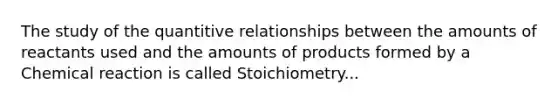 The study of the quantitive relationships between the amounts of reactants used and the amounts of products formed by a Chemical reaction is called Stoichiometry...