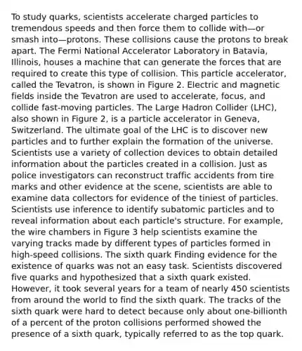 To study quarks, scientists accelerate charged particles to tremendous speeds and then force them to collide with—or smash into—protons. These collisions cause the protons to break apart. The Fermi National Accelerator Laboratory in Batavia, Illinois, houses a machine that can generate the forces that are required to create this type of collision. This particle accelerator, called the Tevatron, is shown in Figure 2. Electric and magnetic fields inside the Tevatron are used to accelerate, focus, and collide fast-moving particles. The Large Hadron Collider (LHC), also shown in Figure 2, is a particle accelerator in Geneva, Switzerland. The ultimate goal of the LHC is to discover new particles and to further explain the formation of the universe. Scientists use a variety of collection devices to obtain detailed information about the particles created in a collision. Just as police investigators can reconstruct traffic accidents from tire marks and other evidence at the scene, scientists are able to examine data collectors for evidence of the tiniest of particles. Scientists use inference to identify subatomic particles and to reveal information about each particle's structure. For example, the wire chambers in Figure 3 help scientists examine the varying tracks made by different types of particles formed in high-speed collisions. The sixth quark Finding evidence for the existence of quarks was not an easy task. Scientists discovered five quarks and hypothesized that a sixth quark existed. However, it took several years for a team of nearly 450 scientists from around the world to find the sixth quark. The tracks of the sixth quark were hard to detect because only about one-billionth of a percent of the proton collisions performed showed the presence of a sixth quark, typically referred to as the top quark.