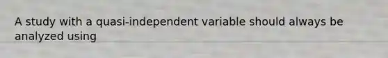 A study with a quasi-independent variable should always be analyzed using