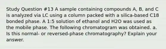 Study Question #13 A sample containing compounds A, B, and C is analyzed via LC using a column packed with a silica-based C18 bonded phase. A 1:5 solution of ethanol and H2O was used as the mobile phase. The following chromatogram was obtained. a. Is this normal- or reversed-phase chromatography? Explain your answer.