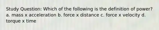 Study Question: Which of the following is the definition of power? a. mass x acceleration b. force x distance c. force x velocity d. torque x time