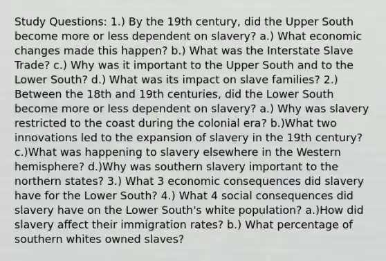 Study Questions: 1.) By the 19th century, did the Upper South become more or less dependent on slavery? a.) What economic changes made this happen? b.) What was the Interstate Slave Trade? c.) Why was it important to the Upper South and to the Lower South? d.) What was its impact on slave families? 2.) Between the 18th and 19th centuries, did the Lower South become more or less dependent on slavery? a.) Why was slavery restricted to the coast during the colonial era? b.)What two innovations led to the expansion of slavery in the 19th century? c.)What was happening to slavery elsewhere in the Western hemisphere? d.)Why was southern slavery important to the northern states? 3.) What 3 economic consequences did slavery have for the Lower South? 4.) What 4 social consequences did slavery have on the Lower South's white population? a.)How did slavery affect their immigration rates? b.) What percentage of southern whites owned slaves?