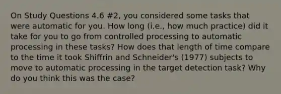 On Study Questions 4.6 #2, you considered some tasks that were automatic for you. How long (i.e., how much practice) did it take for you to go from controlled processing to automatic processing in these tasks? How does that length of time compare to the time it took Shiffrin and Schneider's (1977) subjects to move to automatic processing in the target detection task? Why do you think this was the case?