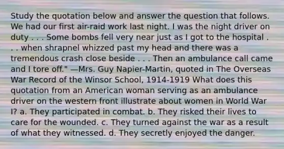 Study the quotation below and answer the question that follows. We had our first air-raid work last night. I was the night driver on duty . . . Some bombs fell very near just as I got to the hospital . . . when shrapnel whizzed past my head and there was a tremendous crash close beside . . . Then an ambulance call came and I tore off." —Mrs. Guy Napier-Martin, quoted in The Overseas War Record of the Winsor School, 1914-1919 What does this quotation from an American woman serving as an ambulance driver on the western front illustrate about women in World War I? a. They participated in combat. b. They risked their lives to care for the wounded. c. They turned against the war as a result of what they witnessed. d. They secretly enjoyed the danger.