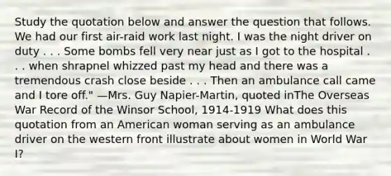 Study the quotation below and answer the question that follows. We had our first air-raid work last night. I was the night driver on duty . . . Some bombs fell very near just as I got to the hospital . . . when shrapnel whizzed past my head and there was a tremendous crash close beside . . . Then an ambulance call came and I tore off." —Mrs. Guy Napier-Martin, quoted inThe Overseas War Record of the Winsor School, 1914-1919 What does this quotation from an American woman serving as an ambulance driver on the western front illustrate about women in World War I?