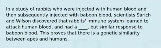 In a study of rabbits who were injected with human blood and then subsequently injected with baboon blood, scientists Sarich and Wilson discovered that rabbits' immune system learned to attack human blood, and had a ____, but similar response to baboon blood. This proves that there is a genetic similarity between apes and humans.