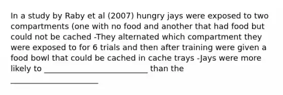 In a study by Raby et al (2007) hungry jays were exposed to two compartments (one with no food and another that had food but could not be cached -They alternated which compartment they were exposed to for 6 trials and then after training were given a food bowl that could be cached in cache trays -Jays were more likely to __________________________ than the ______________________