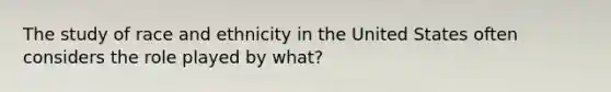 The study of race and ethnicity in the United States often considers the role played by what?