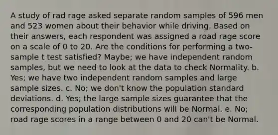 A study of rad rage asked separate random samples of 596 men and 523 women about their behavior while driving. Based on their answers, each respondent was assigned a road rage score on a scale of 0 to 20. Are the conditions for performing a two-sample t test satisfied? Maybe; we have independent random samples, but we need to look at the data to check Normality. b. Yes; we have two independent random samples and large sample sizes. c. No; we don't know the population standard deviations. d. Yes; the large sample sizes guarantee that the corresponding population distributions will be Normal. e. No; road rage scores in a range between 0 and 20 can't be Normal.