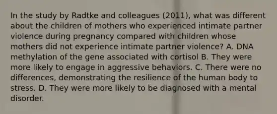 In the study by Radtke and colleagues (2011), what was different about the children of mothers who experienced intimate partner violence during pregnancy compared with children whose mothers did not experience intimate partner violence? A. DNA methylation of the gene associated with cortisol B. They were more likely to engage in aggressive behaviors. C. There were no differences, demonstrating the resilience of the human body to stress. D. They were more likely to be diagnosed with a mental disorder.