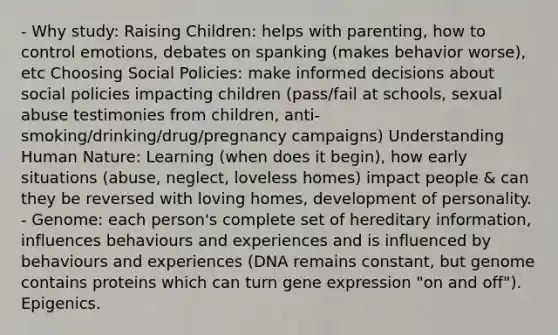 - Why study: Raising Children: helps with parenting, how to control emotions, debates on spanking (makes behavior worse), etc Choosing Social Policies: make informed decisions about social policies impacting children (pass/fail at schools, sexual abuse testimonies from children, anti-smoking/drinking/drug/pregnancy campaigns) Understanding Human Nature: Learning (when does it begin), how early situations (abuse, neglect, loveless homes) impact people & can they be reversed with loving homes, development of personality. - Genome: each person's complete set of hereditary information, influences behaviours and experiences and is influenced by behaviours and experiences (DNA remains constant, but genome contains proteins which can turn gene expression "on and off"). Epigenics.