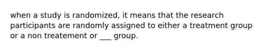 when a study is randomized, it means that the research participants are randomly assigned to either a treatment group or a non treatement or ___ group.