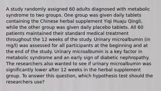 A study randomly assigned 60 adults diagnosed with metabolic syndrome to two groups. One group was given daily tablets containing the Chinese herbal supplement Yiqi Huaju Qingli, while the other group was given daily placebo tablets. All 60 patients maintained their standard medical treatment throughout the 12 weeks of the study. Urinary microalbumin (in mg/l) was assessed for all participants at the beginning and at the end of the study. Urinary microalbumin is a key factor in metabolic syndrome and an early sign of diabetic nephropathy. The researchers also wanted to see if urinary microalbumin was significantly lower after 12 weeks in the herbal supplement group. To answer this question, which hypothesis test should the researchers use?