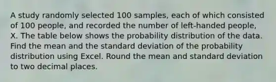 A study randomly selected 100 samples, each of which consisted of 100 people, and recorded the number of left-handed people, X. The table below shows the probability distribution of the data. Find the mean and the standard deviation of the probability distribution using Excel. Round the mean and standard deviation to two decimal places.