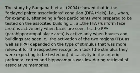 The study by Ranganath et al. (2004) showed that in the "delayed paired associations" condition (DPA trials), i.e., when, for example, after seing a face participants were prepared to be tested on the associted building .... a...the FFA (fusiform face area) is active only when faces are seen. b...the PPA (parahippocampal place area) is active only when houses and buildings are seen. c...the activation of the two regions (FFA as well as PPA) depended on the type of stimulus that was more relevant for the respective recognition task (the stimulus they were expecting to be tested on). d...activity in the anterior prefrontal cortex and hippocampus was low during retrieval of associative memories.