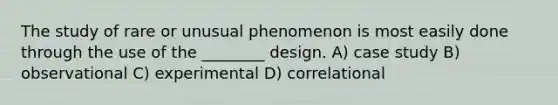 The study of rare or unusual phenomenon is most easily done through the use of the ________ design. A) case study B) observational C) experimental D) correlational