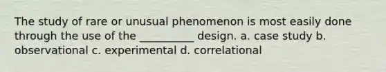 The study of rare or unusual phenomenon is most easily done through the use of the __________ design. a. case study b. observational c. experimental d. correlational