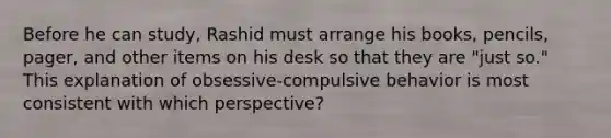 Before he can study, Rashid must arrange his books, pencils, pager, and other items on his desk so that they are "just so." This explanation of obsessive-compulsive behavior is most consistent with which perspective?