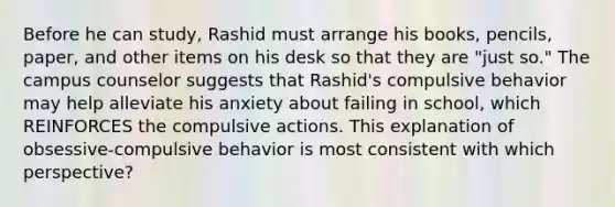 Before he can study, Rashid must arrange his books, pencils, paper, and other items on his desk so that they are "just so." The campus counselor suggests that Rashid's compulsive behavior may help alleviate his anxiety about failing in school, which REINFORCES the compulsive actions. This explanation of obsessive-compulsive behavior is most consistent with which perspective?