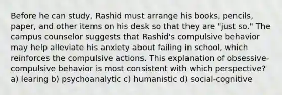 Before he can study, Rashid must arrange his books, pencils, paper, and other items on his desk so that they are "just so." The campus counselor suggests that Rashid's compulsive behavior may help alleviate his anxiety about failing in school, which reinforces the compulsive actions. This explanation of obsessive-compulsive behavior is most consistent with which perspective? a) learing b) psychoanalytic c) humanistic d) social-cognitive