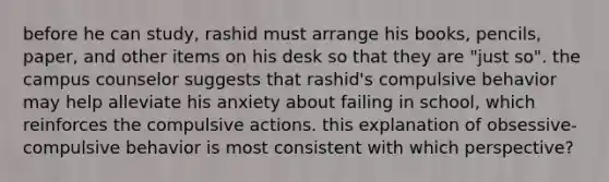 before he can study, rashid must arrange his books, pencils, paper, and other items on his desk so that they are "just so". the campus counselor suggests that rashid's compulsive behavior may help alleviate his anxiety about failing in school, which reinforces the compulsive actions. this explanation of obsessive-compulsive behavior is most consistent with which perspective?