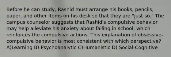 Before he can study, Rashid must arrange his books, pencils, paper, and other items on his desk so that they are "just so." The campus counselor suggests that Rashid's compulsive behavior may help alleviate his anxiety about failing in school, which reinforces the compulsive actions. This explanation of obsessive-compulsive behavior is most consistent with which perspective? A)Learning B) Psychoanalytic C)Humanistic D) Social-Cognitive