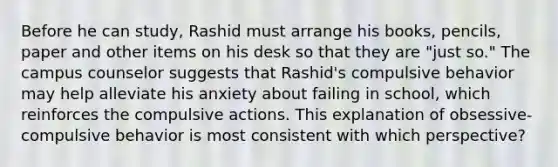 Before he can study, Rashid must arrange his books, pencils, paper and other items on his desk so that they are "just so." The campus counselor suggests that Rashid's compulsive behavior may help alleviate his anxiety about failing in school, which reinforces the compulsive actions. This explanation of obsessive-compulsive behavior is most consistent with which perspective?