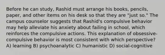 Before he can study, Rashid must arrange his books, pencils, paper, and other items on his desk so that they are "just so." The campus counselor suggests that Rashid's compulsive behavior may help alleviate his anxiety about failing in school, which reinforces the compulsive actions. This explanation of obsessive-compulsive behavior is most consistent with which perspective? A) learning B) psychoanalytic C) humanistic D) social-cognitive