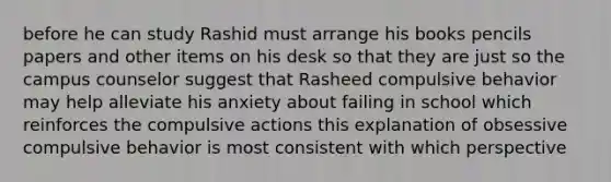 before he can study Rashid must arrange his books pencils papers and other items on his desk so that they are just so the campus counselor suggest that Rasheed compulsive behavior may help alleviate his anxiety about failing in school which reinforces the compulsive actions this explanation of obsessive compulsive behavior is most consistent with which perspective