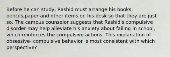 Before he can study, Rashid must arrange his books, pencils,paper and other items on his desk so that they are just so. The campus counselor suggests that Rashid's compulsive disorder may help alleviate his anxiety about failing in school, which reinforces the compulsive actions. This explanation of obsessive- compulsive behavior is most consistent with which perspective?