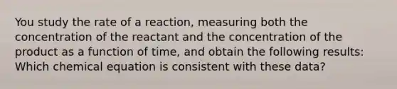 You study the rate of a reaction, measuring both the concentration of the reactant and the concentration of the product as a function of time, and obtain the following results: Which chemical equation is consistent with these data?