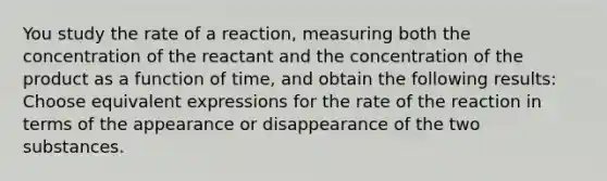 You study the rate of a reaction, measuring both the concentration of the reactant and the concentration of the product as a function of time, and obtain the following results: Choose equivalent expressions for the rate of the reaction in terms of the appearance or disappearance of the two substances.