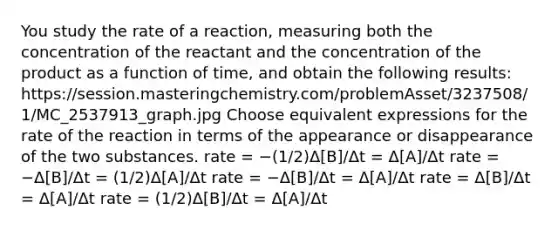 You study the rate of a reaction, measuring both the concentration of the reactant and the concentration of the product as a function of time, and obtain the following results: https://session.masteringchemistry.com/problemAsset/3237508/1/MC_2537913_graph.jpg Choose equivalent expressions for the rate of the reaction in terms of the appearance or disappearance of the two substances. rate = −(1/2)Δ[B]/Δt = Δ[A]/Δt rate = −Δ[B]/Δt = (1/2)Δ[A]/Δt rate = −Δ[B]/Δt = Δ[A]/Δt rate = Δ[B]/Δt = Δ[A]/Δt rate = (1/2)Δ[B]/Δt = Δ[A]/Δt