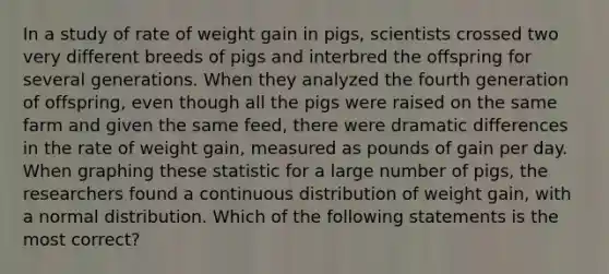 In a study of rate of weight gain in pigs, scientists crossed two very different breeds of pigs and interbred the offspring for several generations. When they analyzed the fourth generation of offspring, even though all the pigs were raised on the same farm and given the same feed, there were dramatic differences in the rate of weight gain, measured as pounds of gain per day. When graphing these statistic for a large number of pigs, the researchers found a continuous distribution of weight gain, with a normal distribution. Which of the following statements is the most correct?