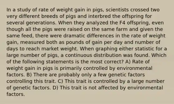 In a study of rate of weight gain in pigs, scientists crossed two very different breeds of pigs and interbred the offspring for several generations. When they analyzed the F4 offspring, even though all the pigs were raised on the same farm and given the same feed, there were dramatic differences in the rate of weight gain, measured both as pounds of gain per day and number of days to reach market weight. When graphing either statistic for a large number of pigs, a continuous distribution was found. Which of the following statements is the most correct? A) Rate of weight gain in pigs is primarily controlled by environmental factors. B) There are probably only a few genetic factors controlling this trait. C) This trait is controlled by a large number of genetic factors. D) This trait is not affected by environmental factors.