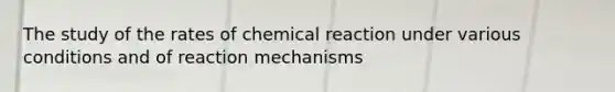 The study of the rates of chemical reaction under various conditions and of reaction mechanisms