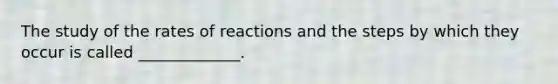 The study of the rates of reactions and the steps by which they occur is called _____________.