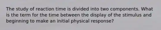 The study of reaction time is divided into two components. What is the term for the time between the display of the stimulus and beginning to make an initial physical response?