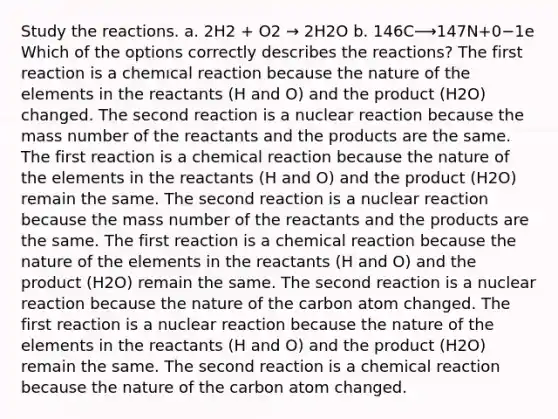 Study the reactions. a. 2H2 + O2 → 2H2O b. 146C⟶147N+0−1e Which of the options correctly describes the reactions? The first reaction is a chemıcal reaction because the nature of the elements in the reactants (H and O) and the product (H2O) changed. The second reaction is a nuclear reaction because the mass number of the reactants and the products are the same. The first reaction is a chemical reaction because the nature of the elements in the reactants (H and O) and the product (H2O) remain the same. The second reaction is a nuclear reaction because the mass number of the reactants and the products are the same. The first reaction is a chemical reaction because the nature of the elements in the reactants (H and O) and the product (H2O) remain the same. The second reaction is a nuclear reaction because the nature of the carbon atom changed. The first reaction is a nuclear reaction because the nature of the elements in the reactants (H and O) and the product (H2O) remain the same. The second reaction is a chemical reaction because the nature of the carbon atom changed.