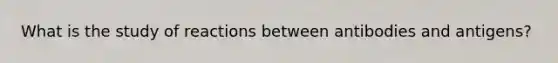What is the study of reactions between antibodies and antigens?